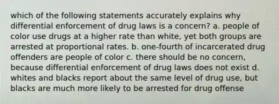 which of the following statements accurately explains why differential enforcement of drug laws is a concern? a. people of color use drugs at a higher rate than white, yet both groups are arrested at proportional rates. b. one-fourth of incarcerated drug offenders are people of color c. there should be no concern, because differential enforcement of drug laws does not exist d. whites and blacks report about the same level of drug use, but blacks are much more likely to be arrested for drug offense