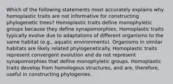 Which of the following statements most accurately explains why homoplastic traits are not informative for constructing phylogenetic trees? Homoplastic traits define monophyletic groups because they define synapomorphies. Homoplastic traits typically evolve due to adaptations of different organisms to the same habitat (e.g., aquatic environments). Organisms in similar habitats are likely related phylogenetically. Homoplastic traits represent convergent evolution and do not represent synapomorphies that define monophyletic groups. Homoplastic traits develop from homologous structures, and are, therefore, useful in constructing phylogenies.