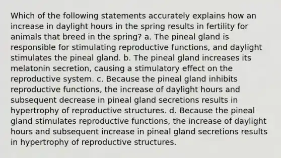 Which of the following statements accurately explains how an increase in daylight hours in the spring results in fertility for animals that breed in the spring? a. The pineal gland is responsible for stimulating reproductive functions, and daylight stimulates the pineal gland. b. The pineal gland increases its melatonin secretion, causing a stimulatory effect on the reproductive system. c. Because the pineal gland inhibits reproductive functions, the increase of daylight hours and subsequent decrease in pineal gland secretions results in hypertrophy of reproductive structures. d. Because the pineal gland stimulates reproductive functions, the increase of daylight hours and subsequent increase in pineal gland secretions results in hypertrophy of reproductive structures.