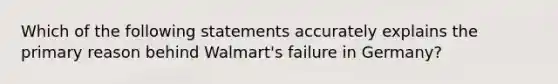 Which of the following statements accurately explains the primary reason behind Walmart's failure in Germany?