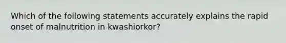 Which of the following statements accurately explains the rapid onset of malnutrition in kwashiorkor?