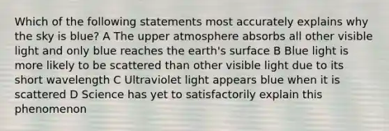 Which of the following statements most accurately explains why the sky is blue? A The upper atmosphere absorbs all other visible light and only blue reaches the earth's surface B Blue light is more likely to be scattered than other visible light due to its short wavelength C Ultraviolet light appears blue when it is scattered D Science has yet to satisfactorily explain this phenomenon