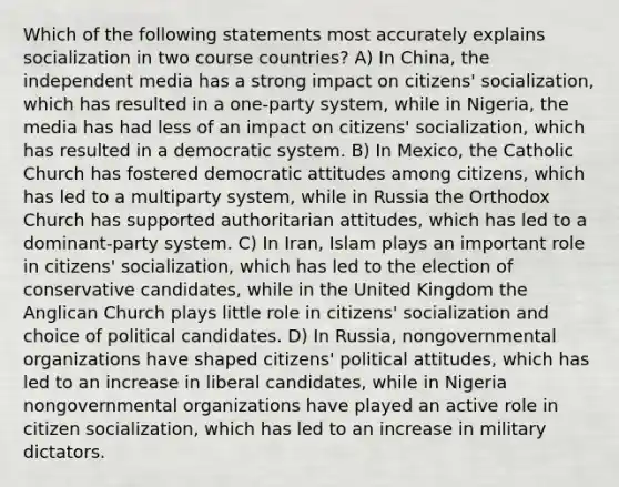 Which of the following statements most accurately explains socialization in two course countries? A) In China, the independent media has a strong impact on citizens' socialization, which has resulted in a one-party system, while in Nigeria, the media has had less of an impact on citizens' socialization, which has resulted in a democratic system. B) In Mexico, the Catholic Church has fostered democratic attitudes among citizens, which has led to a multiparty system, while in Russia the Orthodox Church has supported authoritarian attitudes, which has led to a dominant-party system. C) In Iran, Islam plays an important role in citizens' socialization, which has led to the election of conservative candidates, while in the United Kingdom the Anglican Church plays little role in citizens' socialization and choice of political candidates. D) In Russia, nongovernmental organizations have shaped citizens' political attitudes, which has led to an increase in liberal candidates, while in Nigeria nongovernmental organizations have played an active role in citizen socialization, which has led to an increase in military dictators.