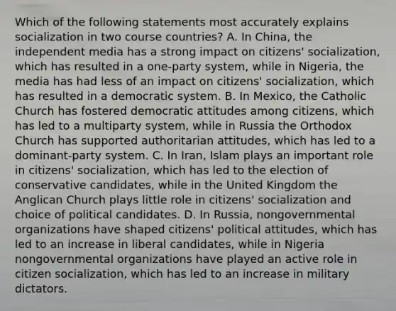 Which of the following statements most accurately explains socialization in two course countries? A. In China, the independent media has a strong impact on citizens' socialization, which has resulted in a one-party system, while in Nigeria, the media has had less of an impact on citizens' socialization, which has resulted in a democratic system. B. In Mexico, the Catholic Church has fostered democratic attitudes among citizens, which has led to a multiparty system, while in Russia the Orthodox Church has supported authoritarian attitudes, which has led to a dominant-party system. C. In Iran, Islam plays an important role in citizens' socialization, which has led to the election of conservative candidates, while in the United Kingdom the Anglican Church plays little role in citizens' socialization and choice of political candidates. D. In Russia, nongovernmental organizations have shaped citizens' political attitudes, which has led to an increase in liberal candidates, while in Nigeria nongovernmental organizations have played an active role in citizen socialization, which has led to an increase in military dictators.