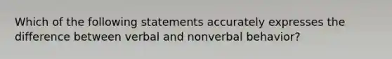 Which of the following statements accurately expresses the difference between verbal and nonverbal behavior?