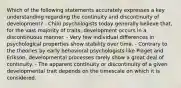 Which of the following statements accurately expresses a key understanding regarding the continuity and discontinuity of development? - Child psychologists today generally believe that, for the vast majority of traits, development occurs in a discontinuous manner. - Very few individual differences in psychological properties show stability over time. - Contrary to the theories by early behavioral psychologists like Piaget and Erikson, developmental processes rarely show a great deal of continuity. - The apparent continuity or discontinuity of a given developmental trait depends on the timescale on which it is considered.