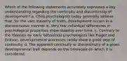 Which of the following statements accurately expresses a key understanding regarding the continuity and discontinuity of development? a. Child psychologists today generally believe that, for the vast majority of traits, development occurs in a discontinuous manner. b. Very few individual differences in psychological properties show stability over time. c. Contrary to the theories by early behavioral psychologists like Piaget and Erikson, developmental processes rarely show a great deal of continuity. d. The apparent continuity or discontinuity of a given developmental trait depends on the timescale on which it is considered.