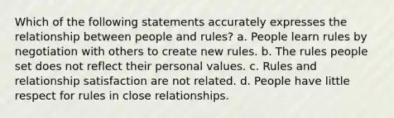 Which of the following statements accurately expresses the relationship between people and rules? a. People learn rules by negotiation with others to create new rules. b. The rules people set does not reflect their personal values. c. Rules and relationship satisfaction are not related. d. People have little respect for rules in close relationships.