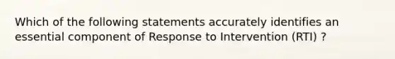 Which of the following statements accurately identifies an essential component of Response to Intervention (RTI) ?