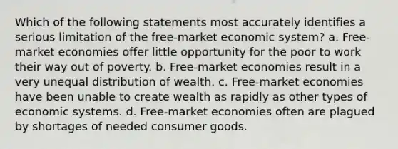 Which of the following statements most accurately identifies a serious limitation of the free-market economic system? a. Free-market economies offer little opportunity for the poor to work their way out of poverty. b. Free-market economies result in a very unequal distribution of wealth. c. Free-market economies have been unable to create wealth as rapidly as other types of economic systems. d. Free-market economies often are plagued by shortages of needed consumer goods.