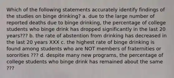 Which of the following statements accurately identify findings of the studies on binge drinking? a. due to the large number of reported deaths due to binge drinking, the percentage of college students who binge drink has dropped significantly in the last 20 years??? b. the rate of abstention from drinking has decreased in the last 20 years XXX c. the highest rate of binge drinking is found among students who are NOT members of fraternities or sororities ??? d. despite many new programs, the percentage of college students who binge drink has remained about the same ???