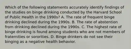 Which of the following statements accurately identify findings of the studies on binge drinking conducted by the Harvard School of Public Health in the 1990s? A. The rate of frequent binge drinking declined during the 1990s. B. The rate of abstention from drinking declined during the 1990s. C. The highest rate of binge drinking is found among students who are not members of fraternities or sororities. D. Binge drinkers do not see their binging as a negative health behavior.