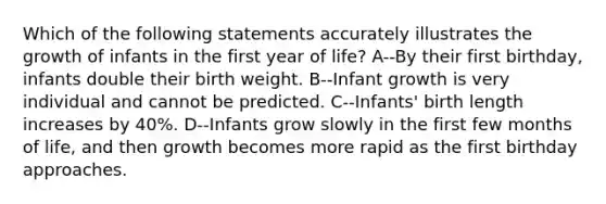 Which of the following statements accurately illustrates the growth of infants in the first year of life? A--By their first birthday, infants double their birth weight. B--Infant growth is very individual and cannot be predicted. C--Infants' birth length increases by 40%. D--Infants grow slowly in the first few months of life, and then growth becomes more rapid as the first birthday approaches.