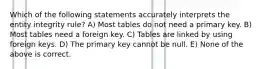 Which of the following statements accurately interprets the entity integrity rule? A) Most tables do not need a primary key. B) Most tables need a foreign key. C) Tables are linked by using foreign keys. D) The primary key cannot be null. E) None of the above is correct.