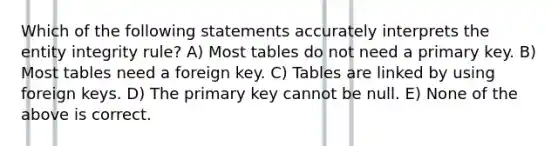 Which of the following statements accurately interprets the entity integrity rule? A) Most tables do not need a primary key. B) Most tables need a foreign key. C) Tables are linked by using foreign keys. D) The primary key cannot be null. E) None of the above is correct.