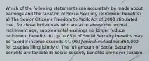 Which of the following statements can accurately be made about earnings and the taxation of Social Security retirement benefits? a) The Senior Citizen's Freedom to Work Act of 2000 stipulated that, for those individuals who are at or above the normal retirement age, supplemental earnings no longer reduce retirement benefits. b) Up to 85% of Social Security benefits may be taxed if income exceeds 44,000 for individuals and64,000 for couples filing jointly c) The full amount of Social Security benefits are taxable d) Social Security benefits are never taxable