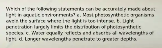 Which of the following statements can be accurately made about light in aquatic environments? a. Most photosynthetic organisms avoid the surface where the light is too intense. b. Light penetration largely limits the distribution of photosynthetic species. c. Water equally reflects and absorbs all wavelengths of light. d. Longer wavelengths penetrate to greater depths.