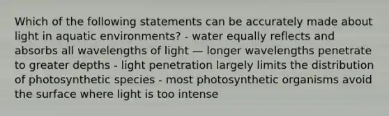 Which of the following statements can be accurately made about light in aquatic environments? - water equally reflects and absorbs all wavelengths of light — longer wavelengths penetrate to greater depths - light penetration largely limits the distribution of photosynthetic species - most photosynthetic organisms avoid the surface where light is too intense