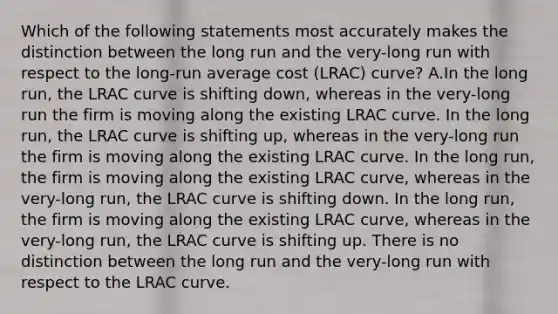 Which of the following statements most accurately makes the distinction between the long run and the very-long run with respect to the long-run average cost (LRAC) curve? A.In the long run, the LRAC curve is shifting down, whereas in the very-long run the firm is moving along the existing LRAC curve. In the long run, the LRAC curve is shifting up, whereas in the very-long run the firm is moving along the existing LRAC curve. In the long run, the firm is moving along the existing LRAC curve, whereas in the very-long run, the LRAC curve is shifting down. In the long run, the firm is moving along the existing LRAC curve, whereas in the very-long run, the LRAC curve is shifting up. There is no distinction between the long run and the very-long run with respect to the LRAC curve.