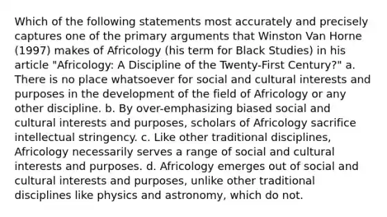 Which of the following statements most accurately and precisely captures one of the primary arguments that Winston Van Horne (1997) makes of Africology (his term for Black Studies) in his article "Africology: A Discipline of the Twenty-First Century?" a. There is no place whatsoever for social and cultural interests and purposes in the development of the field of Africology or any other discipline. b. By over-emphasizing biased social and cultural interests and purposes, scholars of Africology sacrifice intellectual stringency. c. Like other traditional disciplines, Africology necessarily serves a range of social and cultural interests and purposes. d. Africology emerges out of social and cultural interests and purposes, unlike other traditional disciplines like physics and astronomy, which do not.