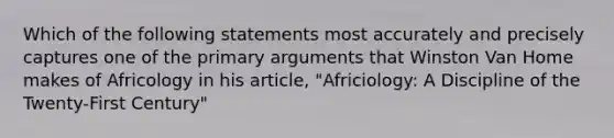 Which of the following statements most accurately and precisely captures one of the primary arguments that Winston Van Home makes of Africology in his article, "Africiology: A Discipline of the Twenty-First Century"