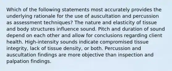 Which of the following statements most accurately provides the underlying rationale for the use of auscultation and percussion as assessment techniques? The nature and elasticity of tissue and body structures influence sound. Pitch and duration of sound depend on each other and allow for conclusions regarding client health. High-intensity sounds indicate compromised tissue integrity, lack of tissue density, or both. Percussion and auscultation findings are more objective than inspection and palpation findings.