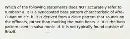 Which of the following statements does NOT accurately refer to tumbao? a. It is a syncopated bass pattern characteristic of Afro-Cuban music. b. It is derived from a clave pattern that sounds on the offbeats, rather than marking the main beats. c. It is the bass pattern used in salsa music. d. It is not typically found outside of Brazil.