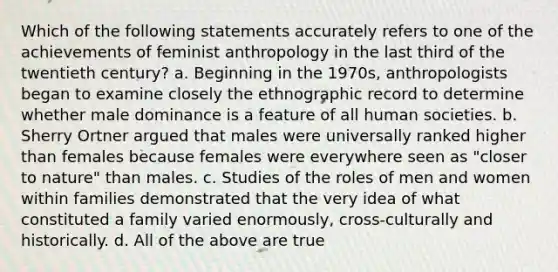 Which of the following statements accurately refers to one of the achievements of feminist anthropology in the last third of the twentieth century? a. Beginning in the 1970s, anthropologists began to examine closely the ethnographic record to determine whether male dominance is a feature of all human societies. b. Sherry Ortner argued that males were universally ranked higher than females because females were everywhere seen as "closer to nature" than males. c. Studies of the roles of men and women within families demonstrated that the very idea of what constituted a family varied enormously, cross-culturally and historically. d. All of the above are true