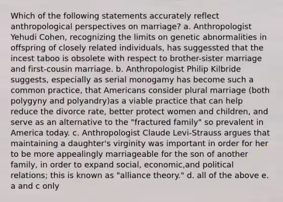 Which of the following statements accurately reflect anthropological perspectives on marriage? a. Anthropologist Yehudi Cohen, recognizing the limits on genetic abnormalities in offspring of closely related individuals, has suggessted that the incest taboo is obsolete with respect to brother-sister marriage and first-cousin marriage. b. Anthropologist Philip Kilbride suggests, especially as serial monogamy has become such a common practice, that Americans consider plural marriage (both polygyny and polyandry)as a viable practice that can help reduce the divorce rate, better protect women and children, and serve as an alternative to the "fractured family" so prevalent in America today. c. Anthropologist Claude Levi-Strauss argues that maintaining a daughter's virginity was important in order for her to be more appealingly marriageable for the son of another family, in order to expand social, economic,and political relations; this is known as "alliance theory." d. all of the above e. a and c only