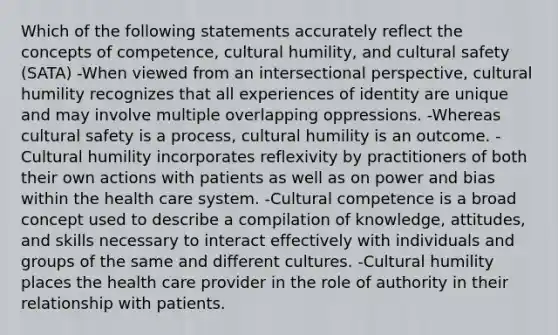 Which of the following statements accurately reflect the concepts of competence, cultural humility, and cultural safety (SATA) -When viewed from an intersectional perspective, cultural humility recognizes that all experiences of identity are unique and may involve multiple overlapping oppressions. -Whereas cultural safety is a process, cultural humility is an outcome. -Cultural humility incorporates reflexivity by practitioners of both their own actions with patients as well as on power and bias within the health care system. -Cultural competence is a broad concept used to describe a compilation of knowledge, attitudes, and skills necessary to interact effectively with individuals and groups of the same and different cultures. -Cultural humility places the health care provider in the role of authority in their relationship with patients.