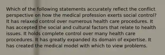 Which of the following statements accurately reflect the conflict perspective on how the medical profession exerts social control? It has relaxed control over numerous health care procedures. It has accepted the social and cultural factors that relate to health issues. It holds complete control over many health care procedures. It has greatly expanded its domain of expertise. It has created the medical model with which to view problems.