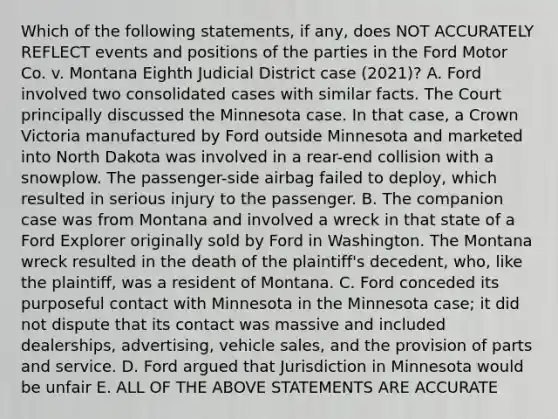 Which of the following statements, if any, does NOT ACCURATELY REFLECT events and positions of the parties in the Ford Motor Co. v. Montana Eighth Judicial District case (2021)? A. Ford involved two consolidated cases with similar facts. The Court principally discussed the Minnesota case. In that case, a Crown Victoria manufactured by Ford outside Minnesota and marketed into North Dakota was involved in a rear-end collision with a snowplow. The passenger-side airbag failed to deploy, which resulted in serious injury to the passenger. B. The companion case was from Montana and involved a wreck in that state of a Ford Explorer originally sold by Ford in Washington. The Montana wreck resulted in the death of the plaintiff's decedent, who, like the plaintiff, was a resident of Montana. C. Ford conceded its purposeful contact with Minnesota in the Minnesota case; it did not dispute that its contact was massive and included dealerships, advertising, vehicle sales, and the provision of parts and service. D. Ford argued that Jurisdiction in Minnesota would be unfair E. ALL OF THE ABOVE STATEMENTS ARE ACCURATE