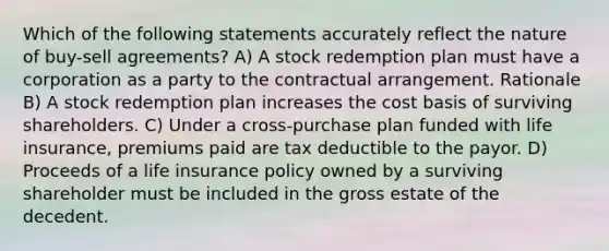 Which of the following statements accurately reflect the nature of buy-sell agreements? A) A stock redemption plan must have a corporation as a party to the contractual arrangement. Rationale B) A stock redemption plan increases the cost basis of surviving shareholders. C) Under a cross-purchase plan funded with life insurance, premiums paid are tax deductible to the payor. D) Proceeds of a life insurance policy owned by a surviving shareholder must be included in the gross estate of the decedent.