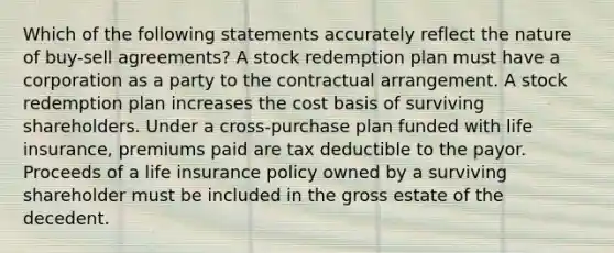 Which of the following statements accurately reflect the nature of buy-sell agreements? A stock redemption plan must have a corporation as a party to the contractual arrangement. A stock redemption plan increases the cost basis of surviving shareholders. Under a cross-purchase plan funded with life insurance, premiums paid are tax deductible to the payor. Proceeds of a life insurance policy owned by a surviving shareholder must be included in the gross estate of the decedent.