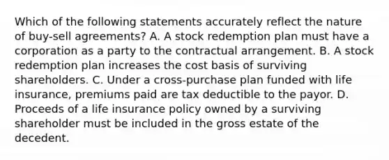 Which of the following statements accurately reflect the nature of buy-sell agreements? A. A stock redemption plan must have a corporation as a party to the contractual arrangement. B. A stock redemption plan increases the cost basis of surviving shareholders. C. Under a cross-purchase plan funded with life insurance, premiums paid are tax deductible to the payor. D. Proceeds of a life insurance policy owned by a surviving shareholder must be included in the gross estate of the decedent.