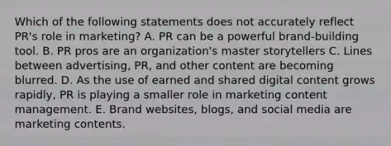 Which of the following statements does not accurately reflect​ PR's role in​ marketing? A. PR can be a powerful​ brand-building tool. B. PR pros are an​ organization's master storytellers C. Lines between​ advertising, PR, and other content are becoming blurred. D. As the use of earned and shared digital content grows​ rapidly, PR is playing a smaller role in marketing content management. E. Brand​ websites, blogs, and social media are marketing contents.