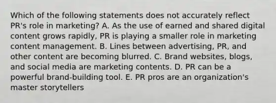 Which of the following statements does not accurately reflect​ PR's role in​ marketing? A. As the use of earned and shared digital content grows​ rapidly, PR is playing a smaller role in marketing content management. B. Lines between​ advertising, PR, and other content are becoming blurred. C. Brand​ websites, blogs, and social media are marketing contents. D. PR can be a powerful​ brand-building tool. E. PR pros are an​ organization's master storytellers