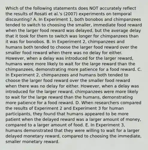 Which of the following statements does NOT accurately reflect the results of Rosati et al.'s (2007) experiments on temporal discounting? A. In Experiment 1, both bonobos and chimpanzees tended to switch to choosing the smaller, immediate food reward when the larger food reward was delayed, but the average delay that it took for them to switch was longer for chimpanzees than it was for bonobos. B. In Experiment 2, chimpanzees and humans both tended to choose the larger food reward over the smaller food reward when there was no delay for either. However, when a delay was introduced for the larger reward, humans were more likely to wait for the large reward than the chimpanzees, demonstrating more patience for a food reward. C. In Experiment 2, chimpanzees and humans both tended to choose the larger food reward over the smaller food reward when there was no delay for either. However, when a delay was introduced for the larger reward, chimpanzees were more likely to wait for the large reward than the humans, demonstrating more patience for a food reward. D. When researchers compared the results of Experiment 2 and Experiment 3 for human participants, they found that humans appeared to be more patient when the delayed reward was a larger amount of money, compared to a larger amount of food. E. In Experiment 3, humans demonstrated that they were willing to wait for a larger delayed monetary reward, compared to choosing the immediate, smaller monetary reward.