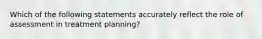 Which of the following statements accurately reflect the role of assessment in treatment planning?