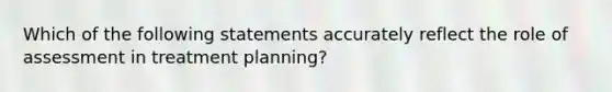 Which of the following statements accurately reflect the role of assessment in treatment planning?