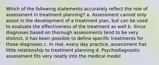 Which of the following statements accurately reflect the role of assessment in treatment planning? a. Assessment cannot only assist in the development of a treatment plan, but can be used to evaluate the effectiveness of the treatment as well b. Since diagnoses based on thorough assessments tend to be very distinct, it has been possible to define specific treatments for those diagnoses c. In real, every day practice, assessment has little relationship to treatment planning d. Psychodiagnostic assessment fits very neatly into the medical model