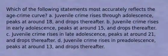 Which of the following statements most accurately reflects the age-crime curve? a. Juvenile crime rises through adolescence, peaks at around 18, and drops thereafter. b. Juvenile crime rises in early adolescence, peaks at around 15, and drops thereafter. c. Juvenile crime rises in late adolescence, peaks at around 21, and drops thereafter. d. Juvenile crime rises in preadolescence, peaks at around 13, and drops thereafter.