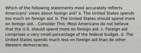 Which of the following statements most accurately reflects Americans' views about foreign aid? a. The United States spends too much on foreign aid. b. The United States should spend more on foreign aid. - Consider This: Most Americans do not believe that the U.S. should spend more on foreign aid. c. Foreign aid comprises a very small percentage of the federal budget. d. The United States spends much less on foreign aid than do other Western democracies.