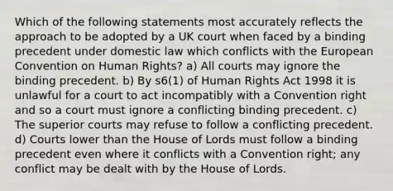 Which of the following statements most accurately reflects the approach to be adopted by a UK court when faced by a binding precedent under domestic law which conflicts with the European Convention on Human Rights? a) All courts may ignore the binding precedent. b) By s6(1) of Human Rights Act 1998 it is unlawful for a court to act incompatibly with a Convention right and so a court must ignore a conflicting binding precedent. c) The superior courts may refuse to follow a conflicting precedent. d) Courts lower than the House of Lords must follow a binding precedent even where it conflicts with a Convention right; any conflict may be dealt with by the House of Lords.