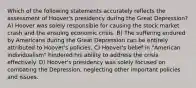 Which of the following statements accurately reflects the assessment of Hoover's presidency during the Great Depression? A) Hoover was solely responsible for causing the stock market crash and the ensuing economic crisis. B) The suffering endured by Americans during the Great Depression can be entirely attributed to Hoover's policies. C) Hoover's belief in "American individualism" hindered his ability to address the crisis effectively. D) Hoover's presidency was solely focused on combating the Depression, neglecting other important policies and issues.