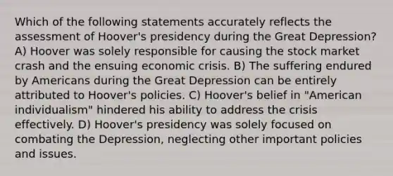 Which of the following statements accurately reflects the assessment of Hoover's presidency during the Great Depression? A) Hoover was solely responsible for causing the stock market crash and the ensuing economic crisis. B) The suffering endured by Americans during the Great Depression can be entirely attributed to Hoover's policies. C) Hoover's belief in "American individualism" hindered his ability to address the crisis effectively. D) Hoover's presidency was solely focused on combating the Depression, neglecting other important policies and issues.