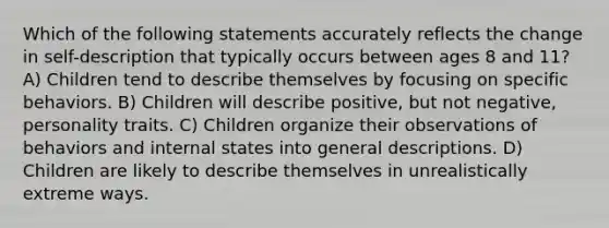 Which of the following statements accurately reflects the change in self-description that typically occurs between ages 8 and 11? A) Children tend to describe themselves by focusing on specific behaviors. B) Children will describe positive, but not negative, personality traits. C) Children organize their observations of behaviors and internal states into general descriptions. D) Children are likely to describe themselves in unrealistically extreme ways.