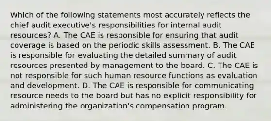 Which of the following statements most accurately reflects the chief audit executive's responsibilities for internal audit resources? A. The CAE is responsible for ensuring that audit coverage is based on the periodic skills assessment. B. The CAE is responsible for evaluating the detailed summary of audit resources presented by management to the board. C. The CAE is not responsible for such human resource functions as evaluation and development. D. The CAE is responsible for communicating resource needs to the board but has no explicit responsibility for administering the organization's compensation program.