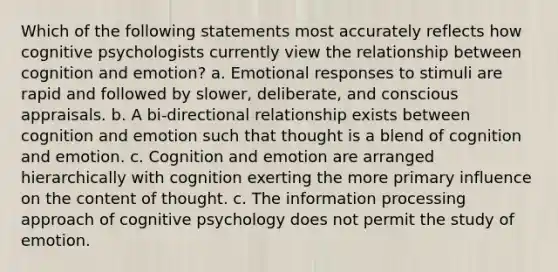 Which of the following statements most accurately reflects how cognitive psychologists currently view the relationship between cognition and emotion? a. Emotional responses to stimuli are rapid and followed by slower, deliberate, and conscious appraisals. b. A bi-directional relationship exists between cognition and emotion such that thought is a blend of cognition and emotion. c. Cognition and emotion are arranged hierarchically with cognition exerting the more primary influence on the content of thought. c. The information processing approach of cognitive psychology does not permit the study of emotion.