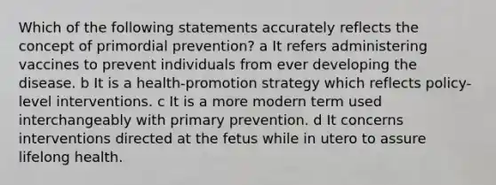 Which of the following statements accurately reflects the concept of primordial prevention? a It refers administering vaccines to prevent individuals from ever developing the disease. b It is a health-promotion strategy which reflects policy-level interventions. c It is a more modern term used interchangeably with primary prevention. d It concerns interventions directed at the fetus while in utero to assure lifelong health.